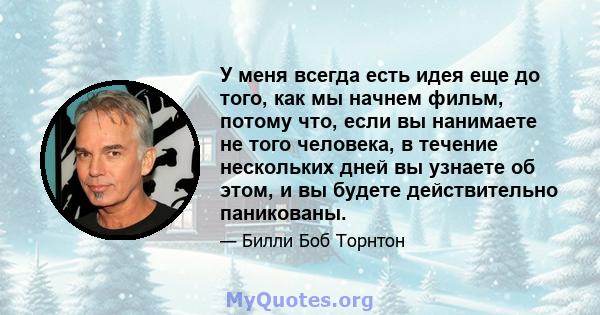 У меня всегда есть идея еще до того, как мы начнем фильм, потому что, если вы нанимаете не того человека, в течение нескольких дней вы узнаете об этом, и вы будете действительно паникованы.