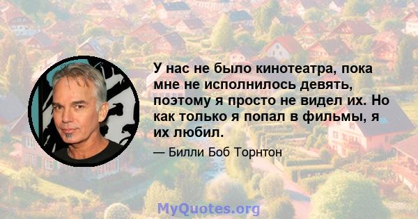 У нас не было кинотеатра, пока мне не исполнилось девять, поэтому я просто не видел их. Но как только я попал в фильмы, я их любил.