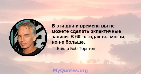 В эти дни и времена вы не можете сделать эклектичные записи. В 60 -х годах вы могли, но не больше.