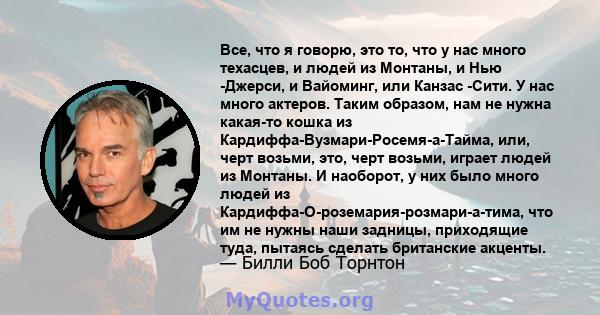 Все, что я говорю, это то, что у нас много техасцев, и людей из Монтаны, и Нью -Джерси, и Вайоминг, или Канзас -Сити. У нас много актеров. Таким образом, нам не нужна какая-то кошка из Кардиффа-Вузмари-Росемя-а-Тайма,