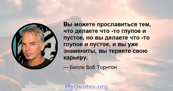 Вы можете прославиться тем, что делаете что -то глупое и пустое, но вы делаете что -то глупое и пустое, и вы уже знамениты, вы теряете свою карьеру.