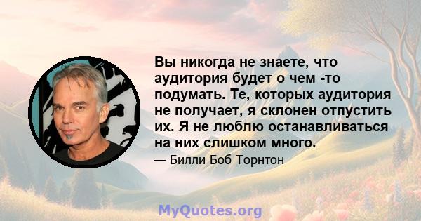 Вы никогда не знаете, что аудитория будет о чем -то подумать. Те, которых аудитория не получает, я склонен отпустить их. Я не люблю останавливаться на них слишком много.