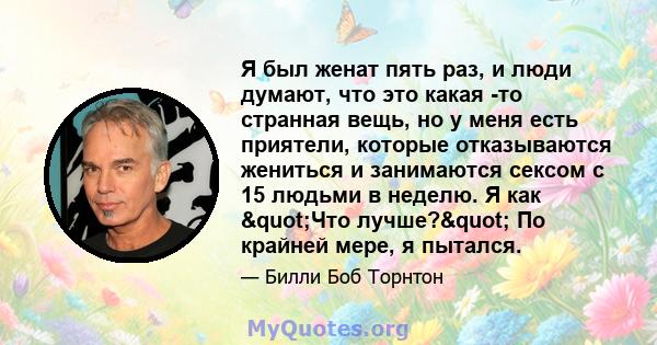 Я был женат пять раз, и люди думают, что это какая -то странная вещь, но у меня есть приятели, которые отказываются жениться и занимаются сексом с 15 людьми в неделю. Я как "Что лучше?" По крайней мере, я