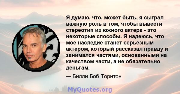 Я думаю, что, может быть, я сыграл важную роль в том, чтобы вывести стереотип из южного актера - это некоторые способы. Я надеюсь, что мое наследие станет серьезным актером, который рассказал правду и занимался частями, 