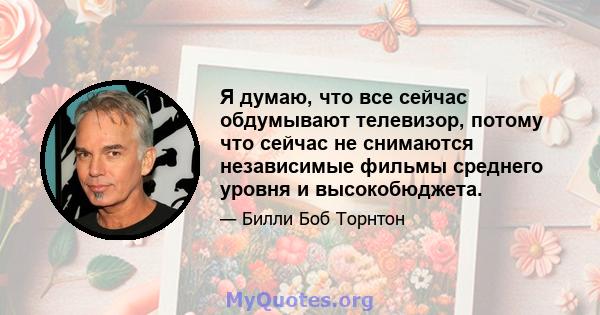 Я думаю, что все сейчас обдумывают телевизор, потому что сейчас не снимаются независимые фильмы среднего уровня и высокобюджета.