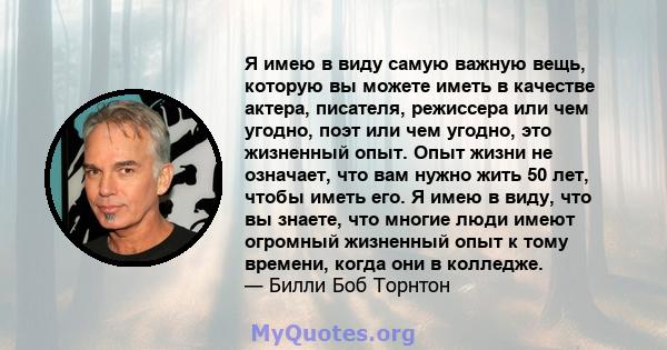 Я имею в виду самую важную вещь, которую вы можете иметь в качестве актера, писателя, режиссера или чем угодно, поэт или чем угодно, это жизненный опыт. Опыт жизни не означает, что вам нужно жить 50 лет, чтобы иметь