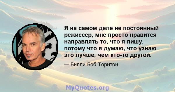 Я на самом деле не постоянный режиссер, мне просто нравится направлять то, что я пишу, потому что я думаю, что узнаю это лучше, чем кто-то другой.