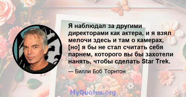 Я наблюдал за другими директорами как актера, и я взял мелочи здесь и там о камерах, [но] я бы не стал считать себя парнем, которого вы бы захотели нанять, чтобы сделать Star Trek.