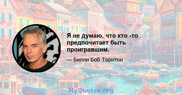 Я не думаю, что кто -то предпочитает быть проигравшим.