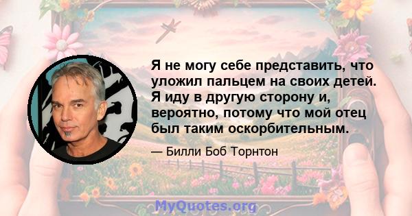 Я не могу себе представить, что уложил пальцем на своих детей. Я иду в другую сторону и, вероятно, потому что мой отец был таким оскорбительным.