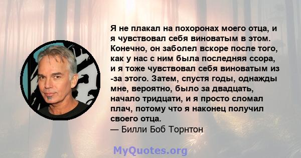 Я не плакал на похоронах моего отца, и я чувствовал себя виноватым в этом. Конечно, он заболел вскоре после того, как у нас с ним была последняя ссора, и я тоже чувствовал себя виноватым из -за этого. Затем, спустя