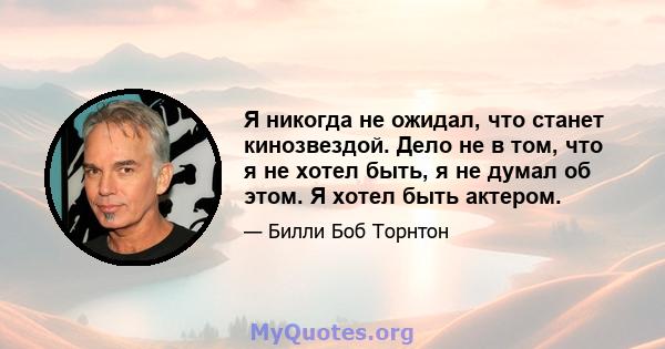 Я никогда не ожидал, что станет кинозвездой. Дело не в том, что я не хотел быть, я не думал об этом. Я хотел быть актером.