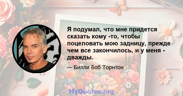 Я подумал, что мне придется сказать кому -то, чтобы поцеловать мою задницу, прежде чем все закончилось, и у меня - дважды.