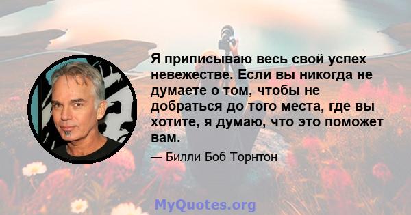 Я приписываю весь свой успех невежестве. Если вы никогда не думаете о том, чтобы не добраться до того места, где вы хотите, я думаю, что это поможет вам.