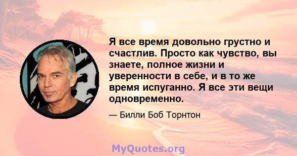 Я все время довольно грустно и счастлив. Просто как чувство, вы знаете, полное жизни и уверенности в себе, и в то же время испуганно. Я все эти вещи одновременно.