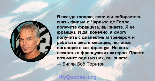 Я всегда говорю, если вы собираетесь снять фильм о Чарльзе де Голле, получите француза, вы знаете. Я не француз. И да, конечно, я смогу получить с диалектным тренером и работать шесть месяцев, пытаясь поговорить как