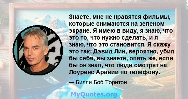 Знаете, мне не нравятся фильмы, которые снимаются на зеленом экране. Я имею в виду, я знаю, что это то, что нужно сделать, и я знаю, что это становится. Я скажу это так; Дэвид Лин, вероятно, убил бы себя, вы знаете,