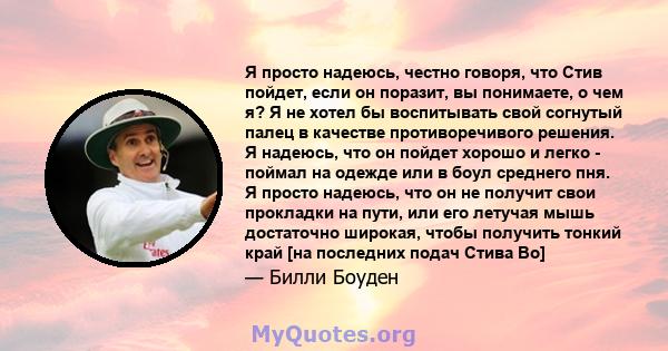 Я просто надеюсь, честно говоря, что Стив пойдет, если он поразит, вы понимаете, о чем я? Я не хотел бы воспитывать свой согнутый палец в качестве противоречивого решения. Я надеюсь, что он пойдет хорошо и легко -