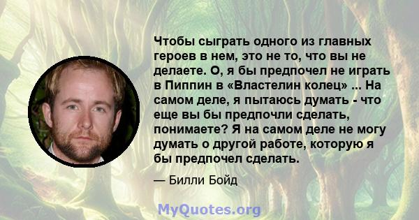 Чтобы сыграть одного из главных героев в нем, это не то, что вы не делаете. О, я бы предпочел не играть в Пиппин в «Властелин колец» ... На самом деле, я пытаюсь думать - что еще вы бы предпочли сделать, понимаете? Я на 