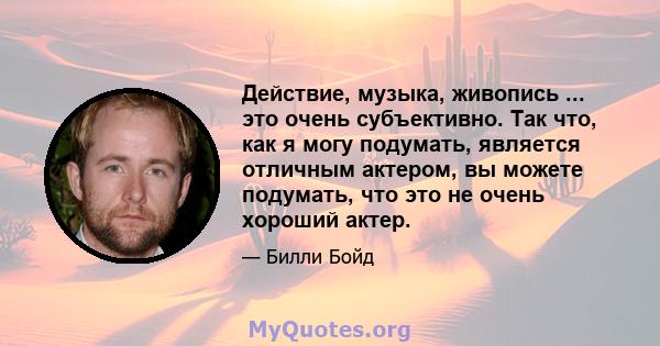 Действие, музыка, живопись ... это очень субъективно. Так что, как я могу подумать, является отличным актером, вы можете подумать, что это не очень хороший актер.