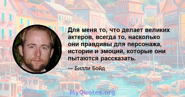 Для меня то, что делает великих актеров, всегда то, насколько они правдивы для персонажа, истории и эмоций, которые они пытаются рассказать.