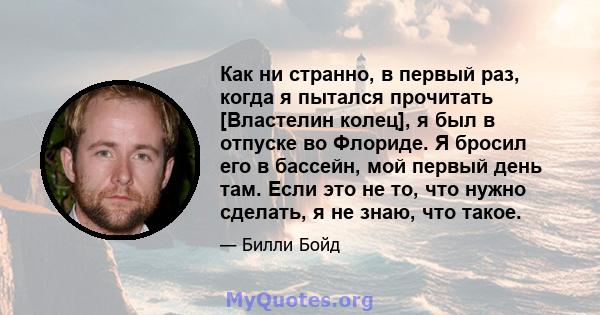 Как ни странно, в первый раз, когда я пытался прочитать [Властелин колец], я был в отпуске во Флориде. Я бросил его в бассейн, мой первый день там. Если это не то, что нужно сделать, я не знаю, что такое.