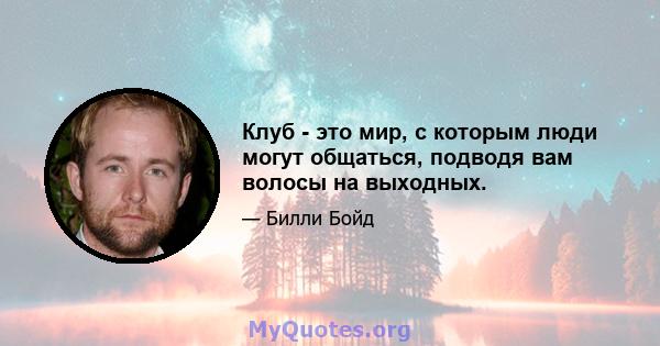 Клуб - это мир, с которым люди могут общаться, подводя вам волосы на выходных.