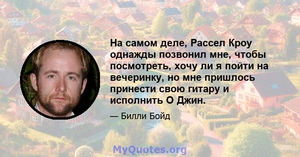 На самом деле, Рассел Кроу однажды позвонил мне, чтобы посмотреть, хочу ли я пойти на вечеринку, но мне пришлось принести свою гитару и исполнить О Джин.