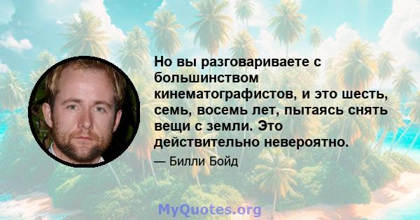 Но вы разговариваете с большинством кинематографистов, и это шесть, семь, восемь лет, пытаясь снять вещи с земли. Это действительно невероятно.