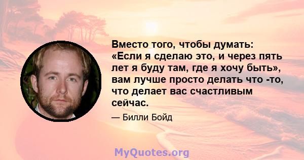 Вместо того, чтобы думать: «Если я сделаю это, и через пять лет я буду там, где я хочу быть», вам лучше просто делать что -то, что делает вас счастливым сейчас.