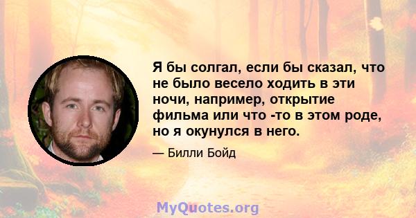 Я бы солгал, если бы сказал, что не было весело ходить в эти ночи, например, открытие фильма или что -то в этом роде, но я окунулся в него.