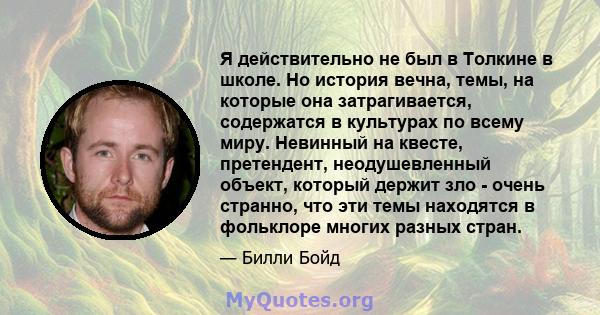 Я действительно не был в Толкине в школе. Но история вечна, темы, на которые она затрагивается, содержатся в культурах по всему миру. Невинный на квесте, претендент, неодушевленный объект, который держит зло - очень