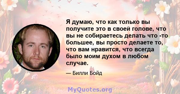 Я думаю, что как только вы получите это в своей голове, что вы не собираетесь делать что -то большее, вы просто делаете то, что вам нравится, что всегда было моим духом в любом случае.