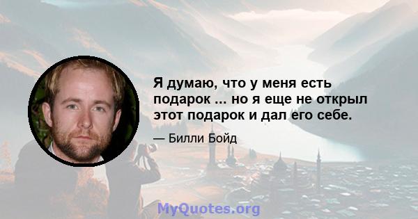 Я думаю, что у меня есть подарок ... но я еще не открыл этот подарок и дал его себе.