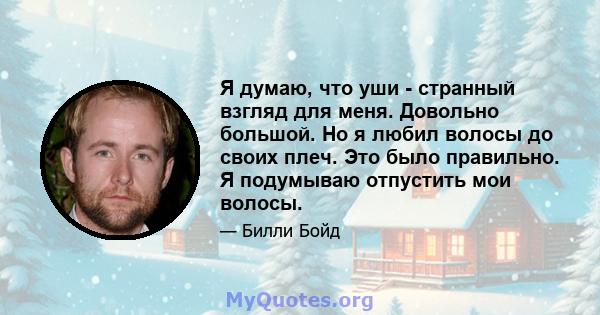 Я думаю, что уши - странный взгляд для меня. Довольно большой. Но я любил волосы до своих плеч. Это было правильно. Я подумываю отпустить мои волосы.