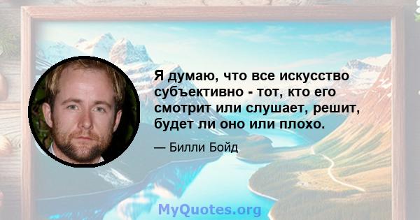 Я думаю, что все искусство субъективно - тот, кто его смотрит или слушает, решит, будет ли оно или плохо.