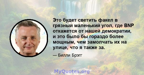 Это будет светить факел в грязный маленький угол, где BNP откажется от нашей демократии, и это было бы гораздо более мощным, чем замолчать их на улице, что я также за.