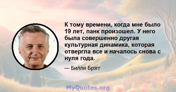 К тому времени, когда мне было 19 лет, панк произошел. У него была совершенно другая культурная динамика, которая отвергла все и началось снова с нуля года.