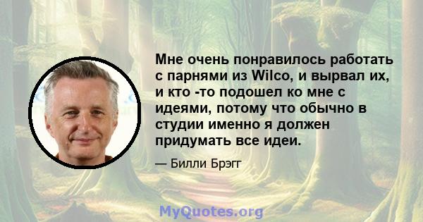 Мне очень понравилось работать с парнями из Wilco, и вырвал их, и кто -то подошел ко мне с идеями, потому что обычно в студии именно я должен придумать все идеи.