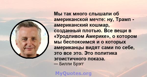 Мы так много слышали об американской мечте: ну, Трамп - американский кошмар, созданный плотью. Все вещи в «Уродливом Америке», о котором мы беспокоимся и о которых американцы видят сами по себе, это все это. Это