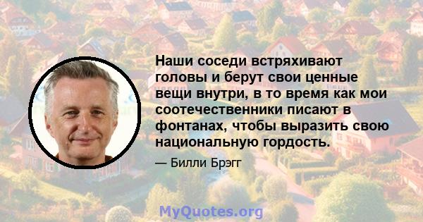 Наши соседи встряхивают головы и берут свои ценные вещи внутри, в то время как мои соотечественники писают в фонтанах, чтобы выразить свою национальную гордость.