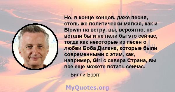 Но, в конце концов, даже песня, столь же политически мягкая, как и Blowin на ветру, вы, вероятно, не встали бы и не пели бы это сейчас, тогда как некоторые из песен о любви Боба Дилана, которые были современными с этим, 