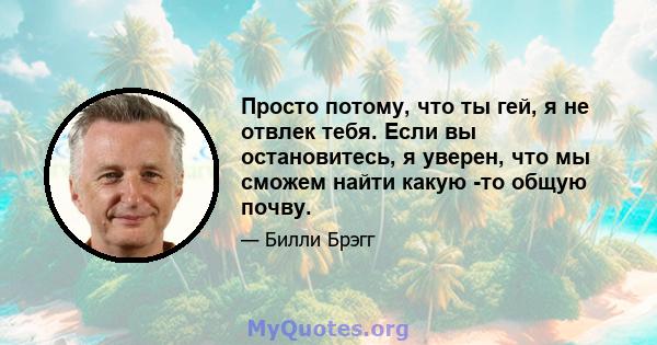 Просто потому, что ты гей, я не отвлек тебя. Если вы остановитесь, я уверен, что мы сможем найти какую -то общую почву.