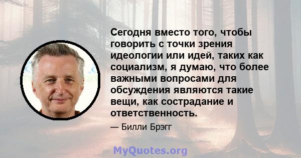 Сегодня вместо того, чтобы говорить с точки зрения идеологии или идей, таких как социализм, я думаю, что более важными вопросами для обсуждения являются такие вещи, как сострадание и ответственность.