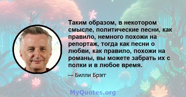 Таким образом, в некотором смысле, политические песни, как правило, немного похожи на репортаж, тогда как песни о любви, как правило, похожи на романы, вы можете забрать их с полки и в любое время.