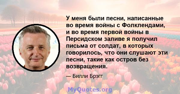 У меня были песни, написанные во время войны с Фолклендами, и во время первой войны в Персидском заливе я получил письма от солдат, в которых говорилось, что они слушают эти песни, такие как остров без возвращения.