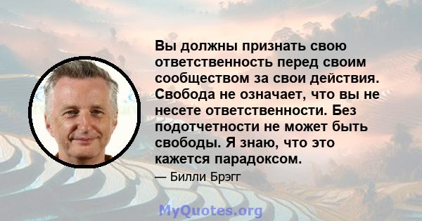 Вы должны признать свою ответственность перед своим сообществом за свои действия. Свобода не означает, что вы не несете ответственности. Без подотчетности не может быть свободы. Я знаю, что это кажется парадоксом.