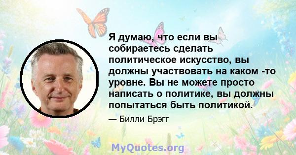 Я думаю, что если вы собираетесь сделать политическое искусство, вы должны участвовать на каком -то уровне. Вы не можете просто написать о политике, вы должны попытаться быть политикой.