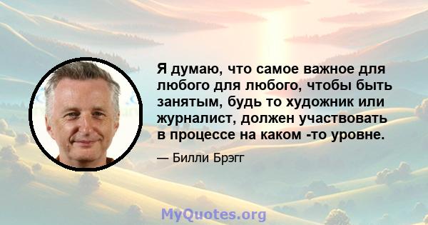 Я думаю, что самое важное для любого для любого, чтобы быть занятым, будь то художник или журналист, должен участвовать в процессе на каком -то уровне.