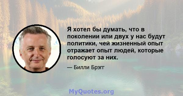 Я хотел бы думать, что в поколении или двух у нас будут политики, чей жизненный опыт отражает опыт людей, которые голосуют за них.